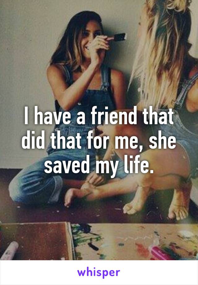 I have a friend that did that for me, she saved my life.
