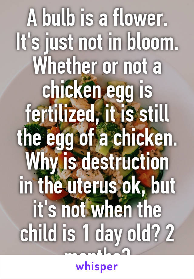 A bulb is a flower. It's just not in bloom.
Whether or not a chicken egg is fertilized, it is still the egg of a chicken.
Why is destruction in the uterus ok, but it's not when the child is 1 day old? 2 months?