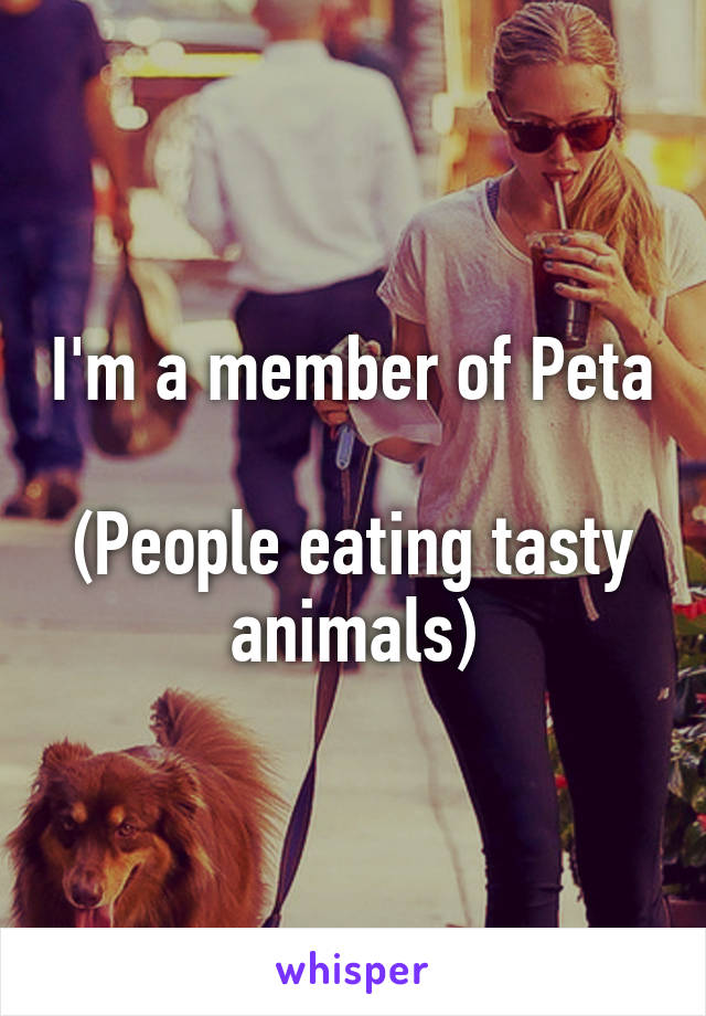 I'm a member of Peta 
(People eating tasty animals)