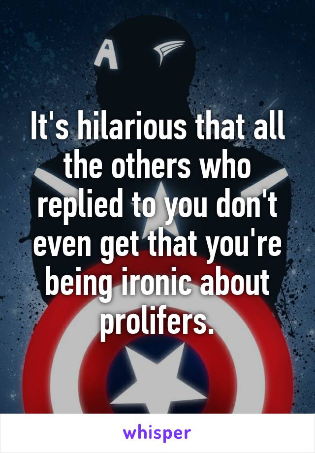 It's hilarious that all the others who replied to you don't even get that you're being ironic about prolifers.