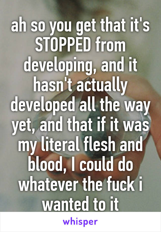 ah so you get that it's STOPPED from developing, and it hasn't actually developed all the way yet, and that if it was my literal flesh and blood, I could do whatever the fuck i wanted to it