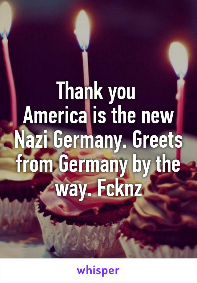 Thank you 
America is the new Nazi Germany. Greets from Germany by the way. Fcknz