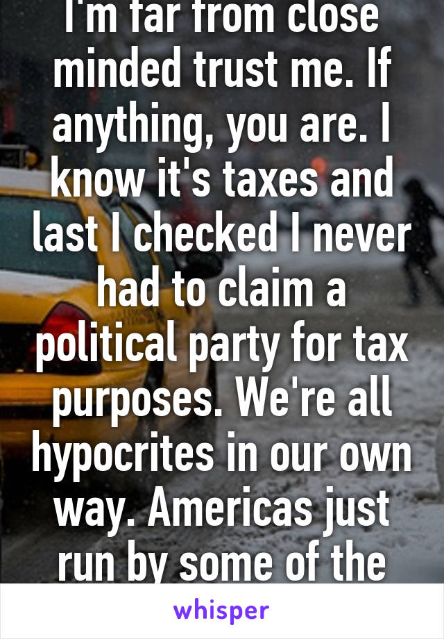 I'm far from close minded trust me. If anything, you are. I know it's taxes and last I checked I never had to claim a political party for tax purposes. We're all hypocrites in our own way. Americas just run by some of the worst. 