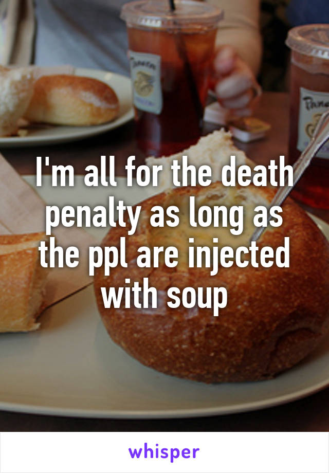 I'm all for the death penalty as long as the ppl are injected with soup