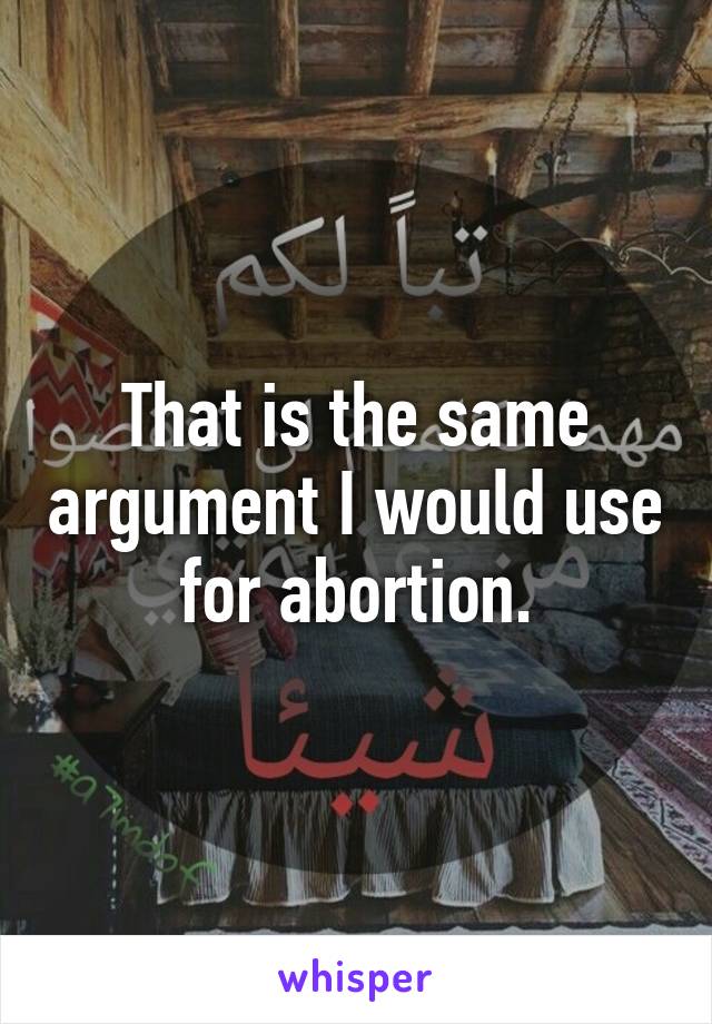 That is the same argument I would use for abortion.