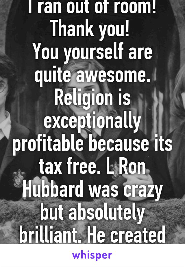 I ran out of room! Thank you! 
You yourself are quite awesome.
Religion is exceptionally profitable because its tax free. L Ron Hubbard was crazy but absolutely brilliant. He created Scientology for $