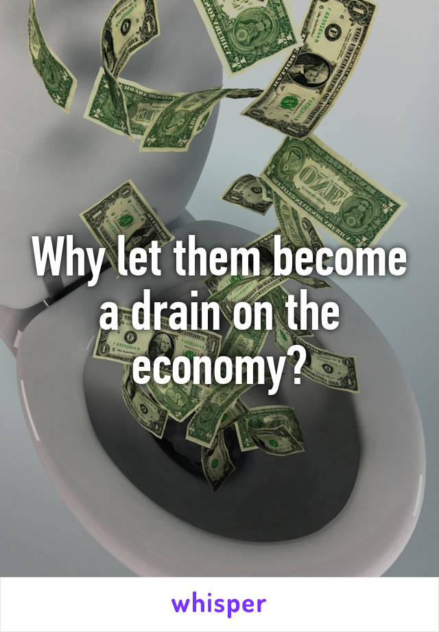 Why let them become a drain on the economy?