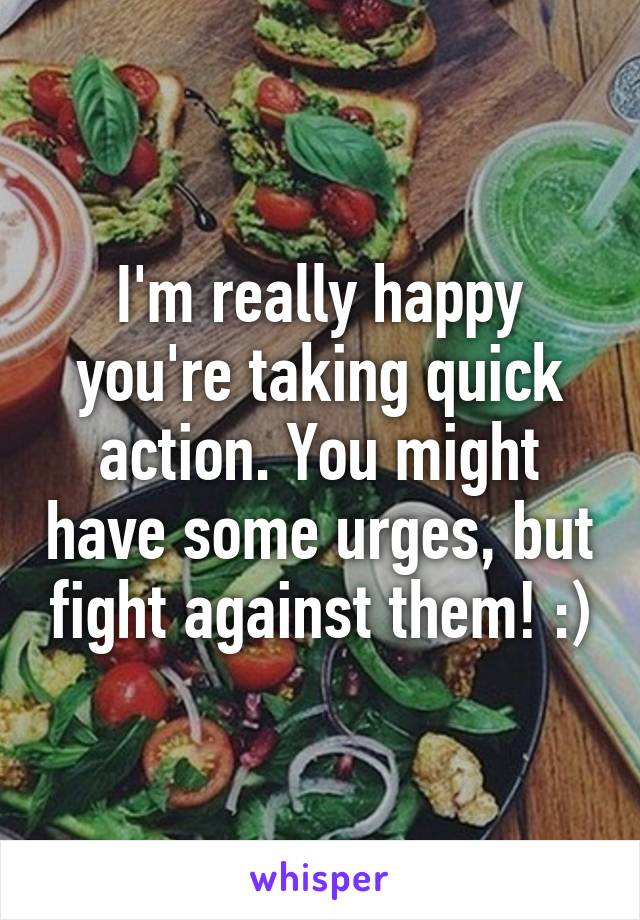 I'm really happy you're taking quick action. You might have some urges, but fight against them! :)