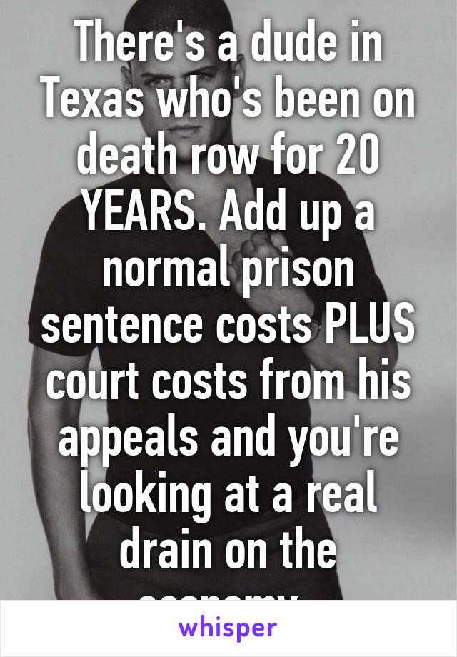 There's a dude in Texas who's been on death row for 20 YEARS. Add up a normal prison sentence costs PLUS court costs from his appeals and you're looking at a real drain on the economy. 