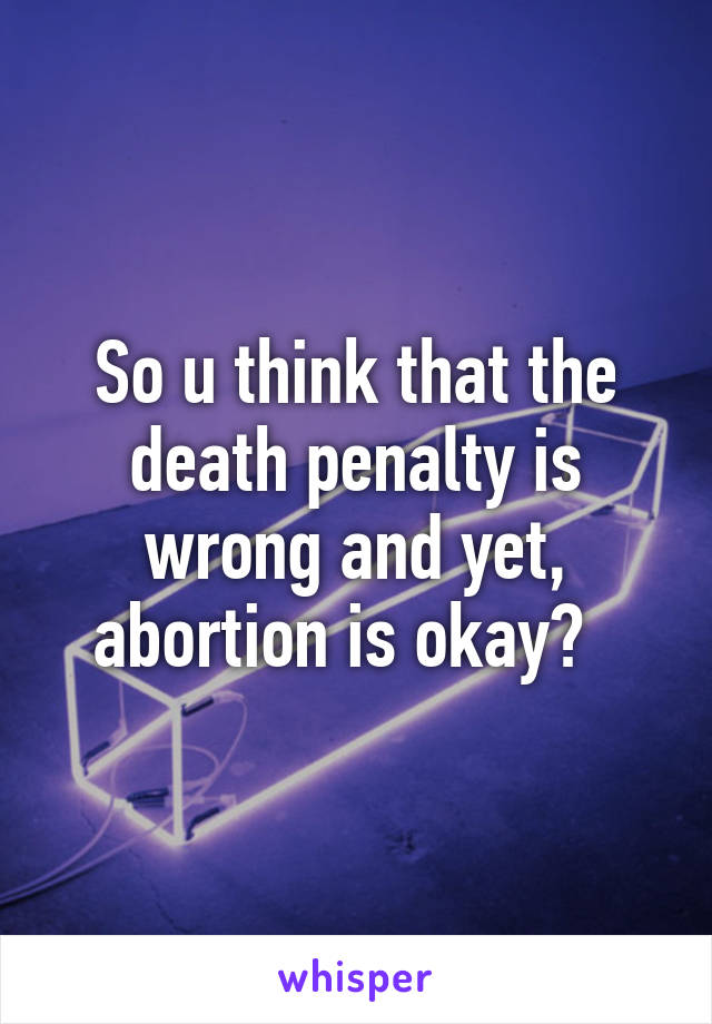 So u think that the death penalty is wrong and yet, abortion is okay?  