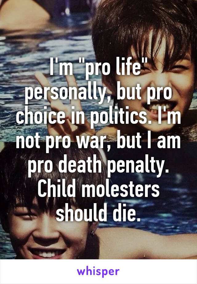 I'm "pro life" personally, but pro choice in politics. I'm not pro war, but I am pro death penalty. Child molesters should die.