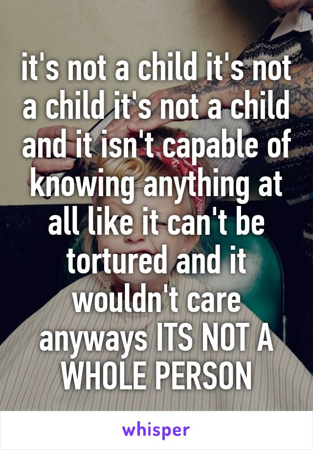 it's not a child it's not a child it's not a child and it isn't capable of knowing anything at all like it can't be tortured and it wouldn't care anyways ITS NOT A WHOLE PERSON