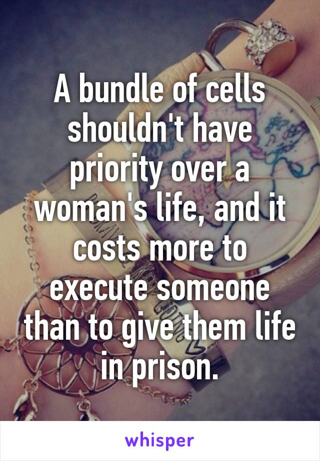 A bundle of cells shouldn't have priority over a woman's life, and it costs more to execute someone than to give them life in prison.