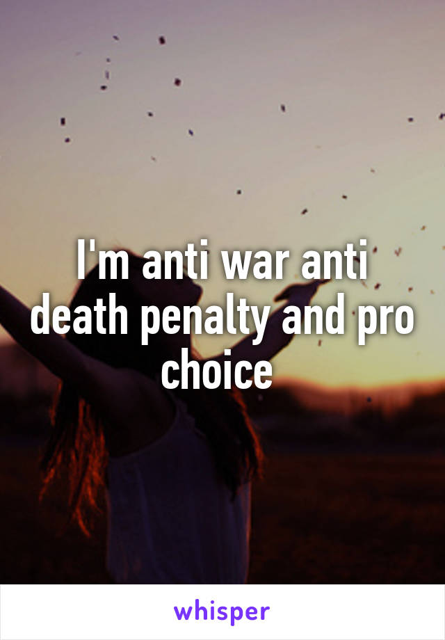 I'm anti war anti death penalty and pro choice 