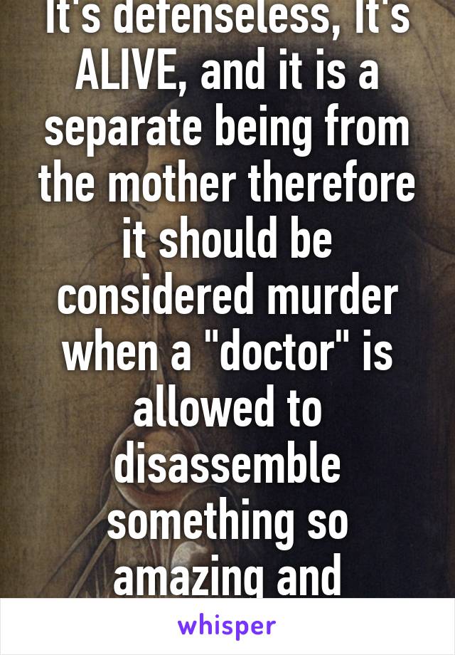 It's defenseless, It's ALIVE, and it is a separate being from the mother therefore it should be considered murder when a "doctor" is allowed to disassemble something so amazing and precious.