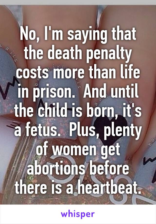 No, I'm saying that the death penalty costs more than life in prison.  And until the child is born, it's a fetus.  Plus, plenty of women get abortions before there is a heartbeat.