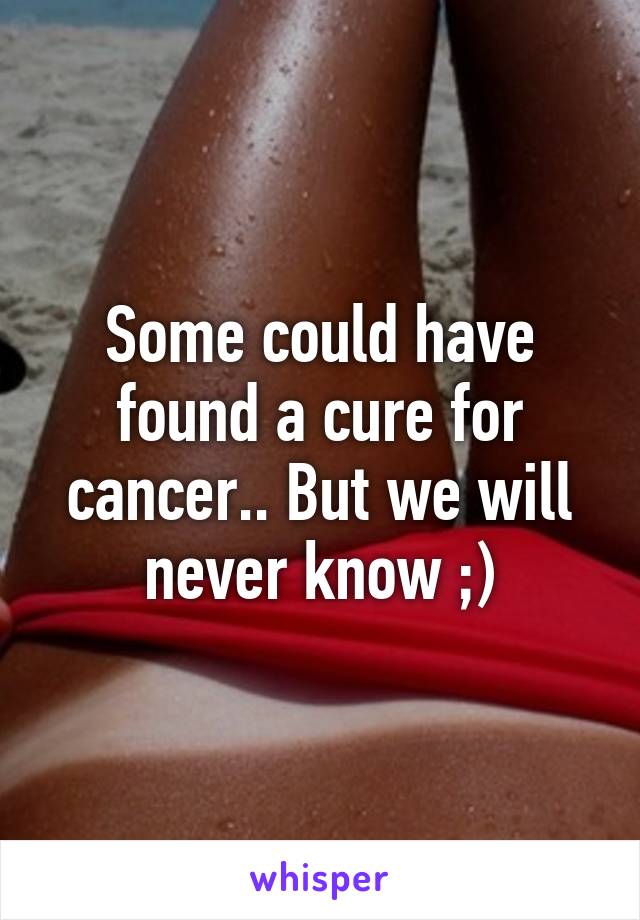 Some could have found a cure for cancer.. But we will never know ;)