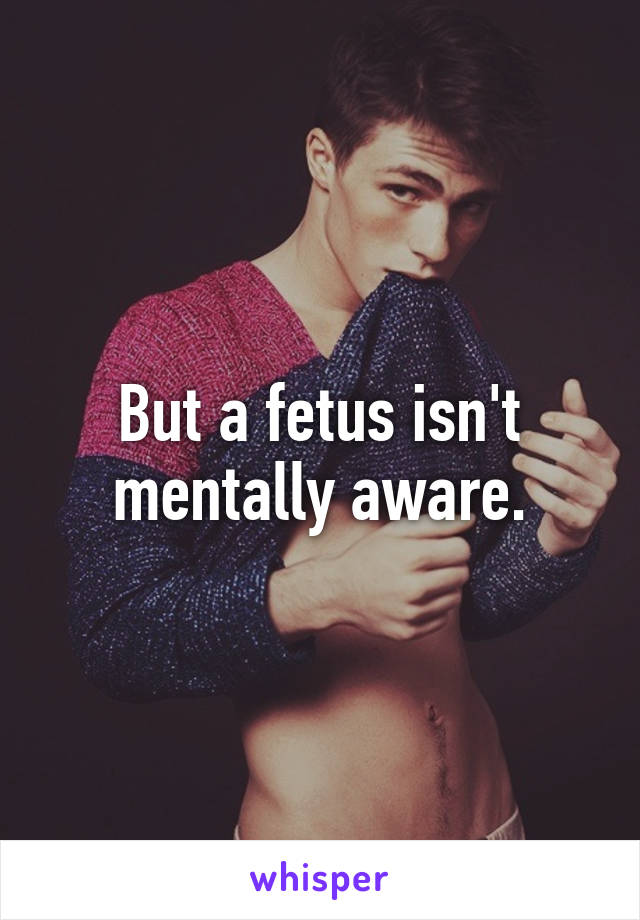 But a fetus isn't mentally aware.