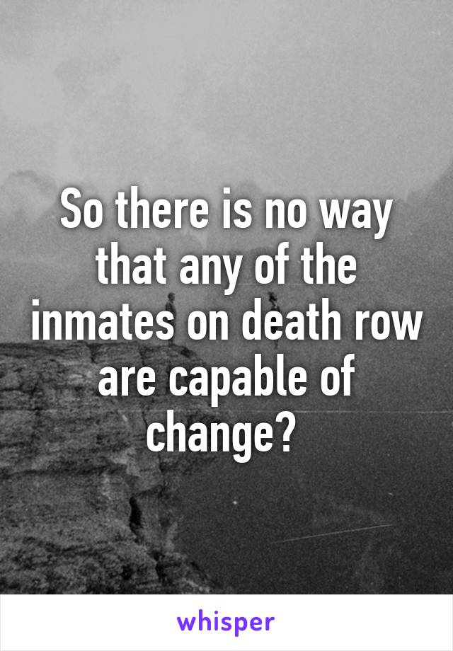 So there is no way that any of the inmates on death row are capable of change? 