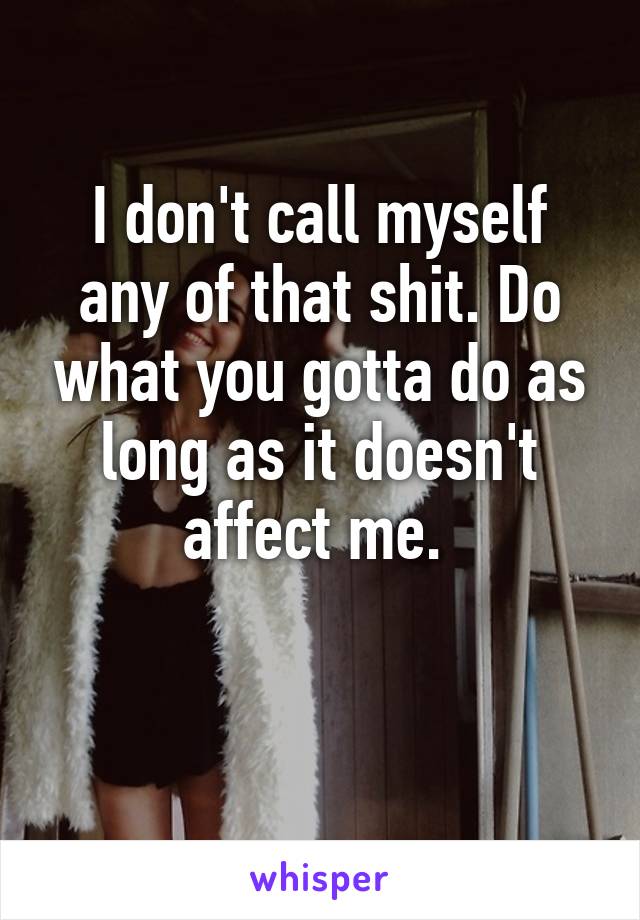 I don't call myself any of that shit. Do what you gotta do as long as it doesn't affect me. 

