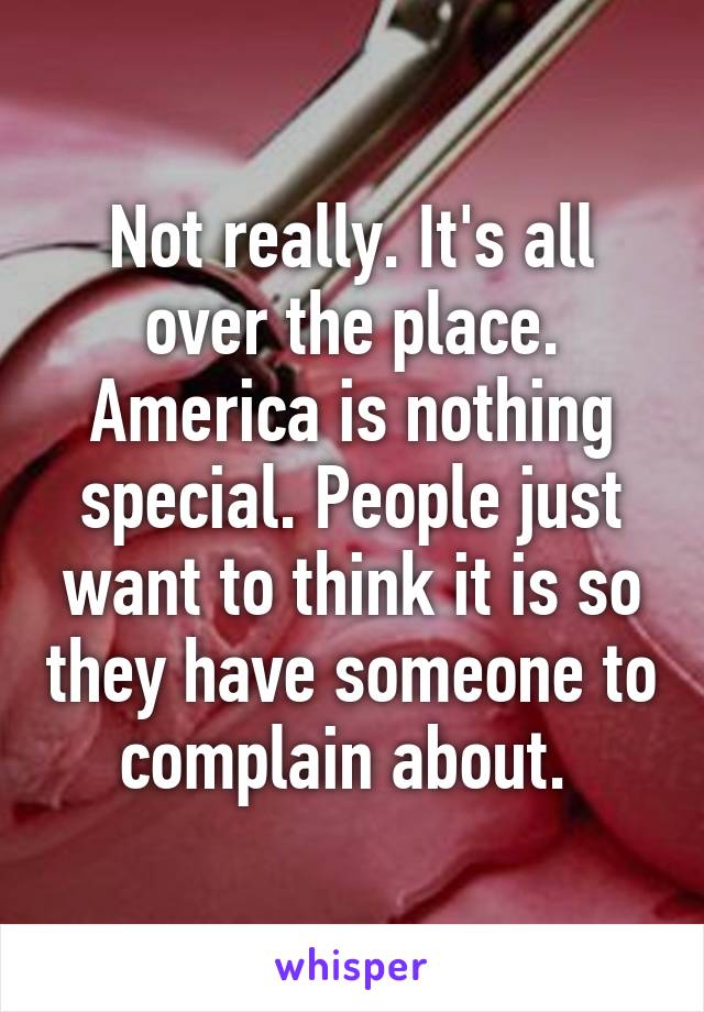 Not really. It's all over the place. America is nothing special. People just want to think it is so they have someone to complain about. 