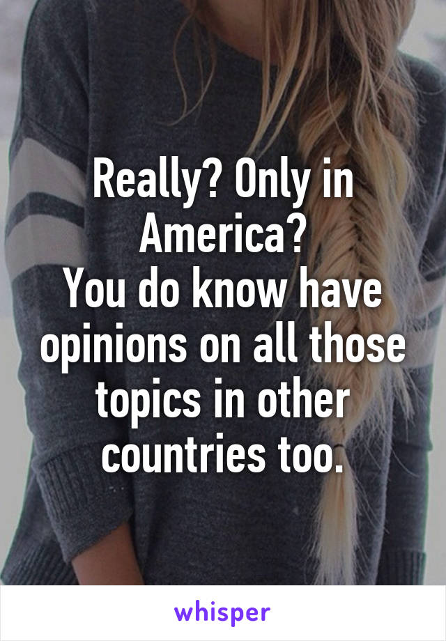 Really? Only in America?
You do know have opinions on all those topics in other countries too.