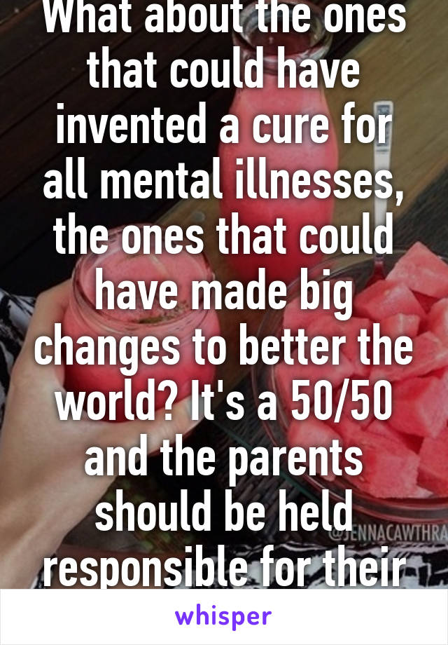 What about the ones that could have invented a cure for all mental illnesses, the ones that could have made big changes to better the world? It's a 50/50 and the parents should be held responsible for their actions