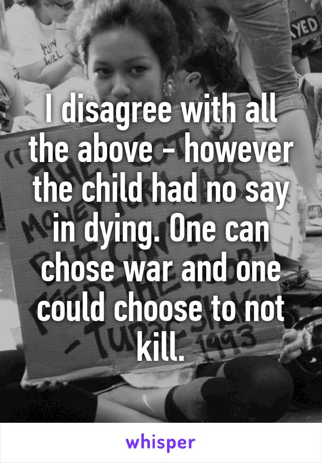 I disagree with all the above - however the child had no say in dying. One can chose war and one could choose to not kill.