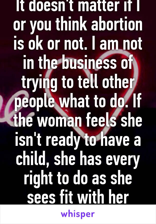 It doesn't matter if I or you think abortion is ok or not. I am not in the business of trying to tell other people what to do. If the woman feels she isn't ready to have a child, she has every right to do as she sees fit with her body.