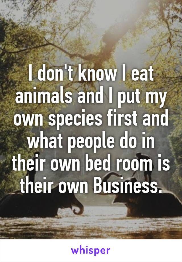 I don't know I eat animals and I put my own species first and what people do in their own bed room is their own Business.