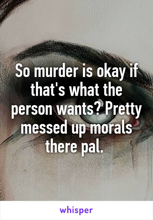 So murder is okay if that's what the person wants? Pretty messed up morals there pal. 