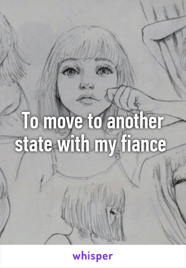 To move to another state with my fiance 