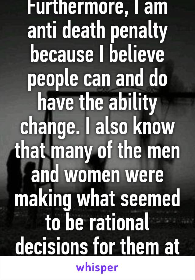 Furthermore, I am anti death penalty because I believe people can and do have the ability change. I also know that many of the men and women were making what seemed to be rational decisions for them at the time. 