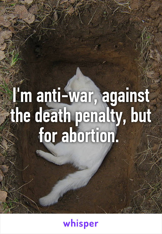 I'm anti-war, against the death penalty, but for abortion. 