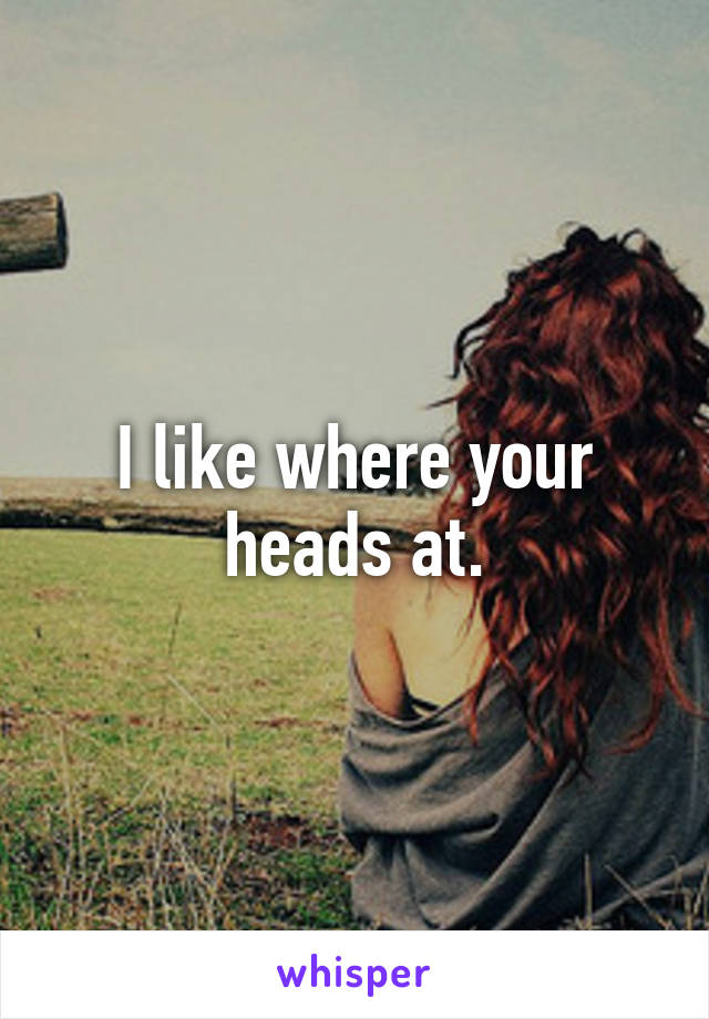 I like where your heads at.