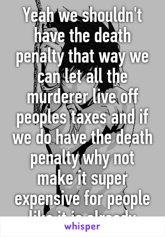 Yeah we shouldn't have the death penalty that way we can let all the murderer live off peoples taxes and if we do have the death penalty why not make it super expensive for people like it is already