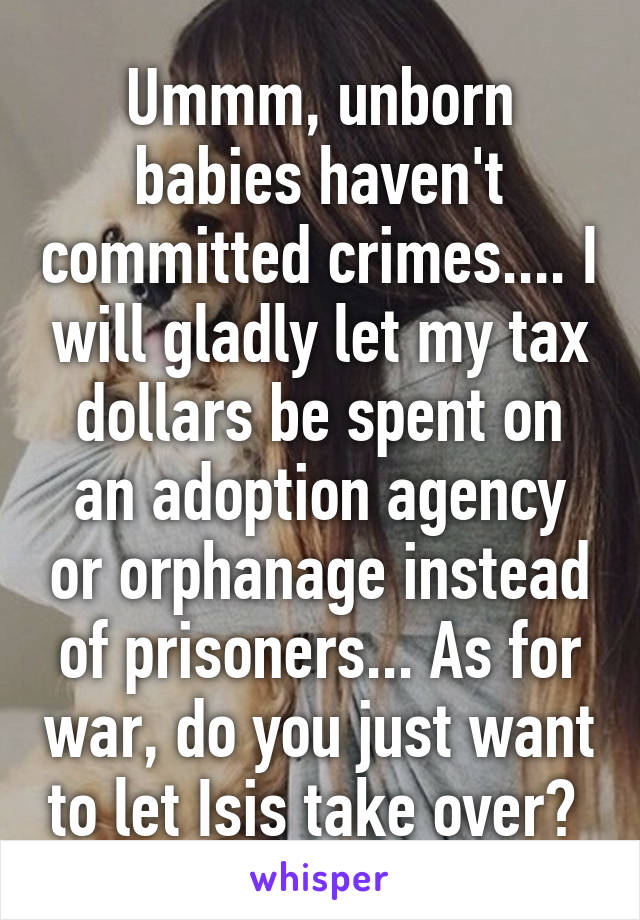 Ummm, unborn babies haven't committed crimes.... I will gladly let my tax dollars be spent on an adoption agency or orphanage instead of prisoners... As for war, do you just want to let Isis take over? 