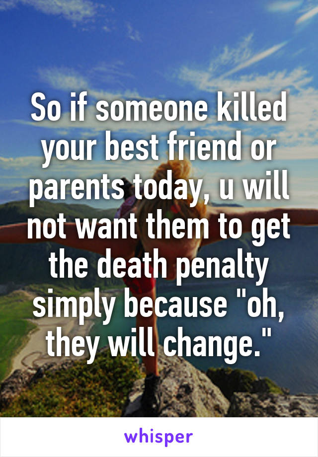 So if someone killed your best friend or parents today, u will not want them to get the death penalty simply because "oh, they will change."