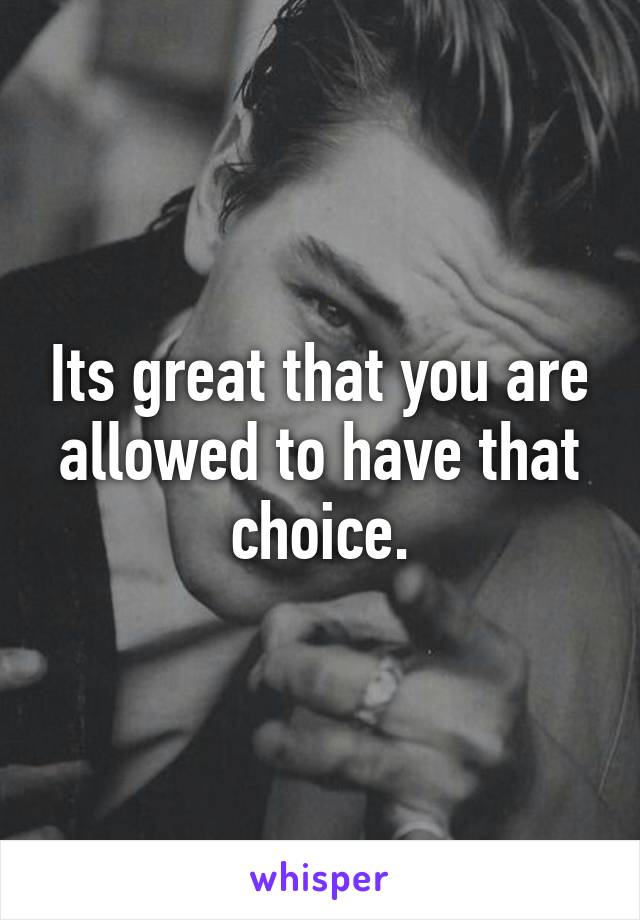 Its great that you are allowed to have that choice.