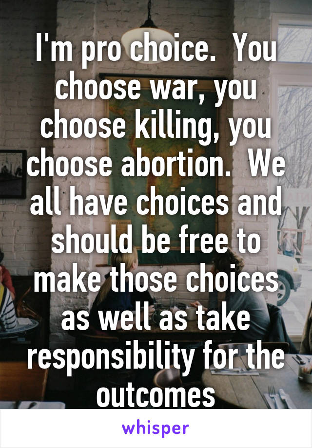 I'm pro choice.  You choose war, you choose killing, you choose abortion.  We all have choices and should be free to make those choices as well as take responsibility for the outcomes