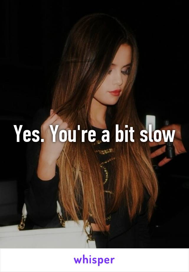 Yes. You're a bit slow