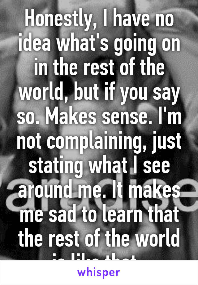 Honestly, I have no idea what's going on in the rest of the world, but if you say so. Makes sense. I'm not complaining, just stating what I see around me. It makes me sad to learn that the rest of the world is like that. 