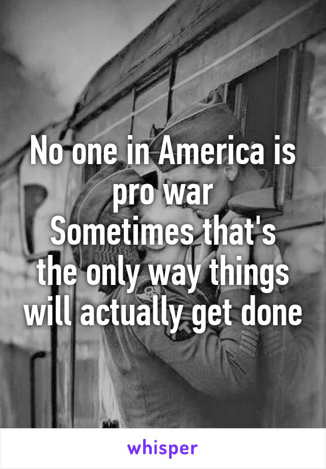 No one in America is pro war
Sometimes that's the only way things will actually get done