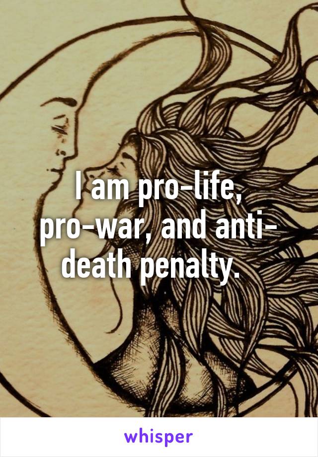 I am pro-life, pro-war, and anti- death penalty.  