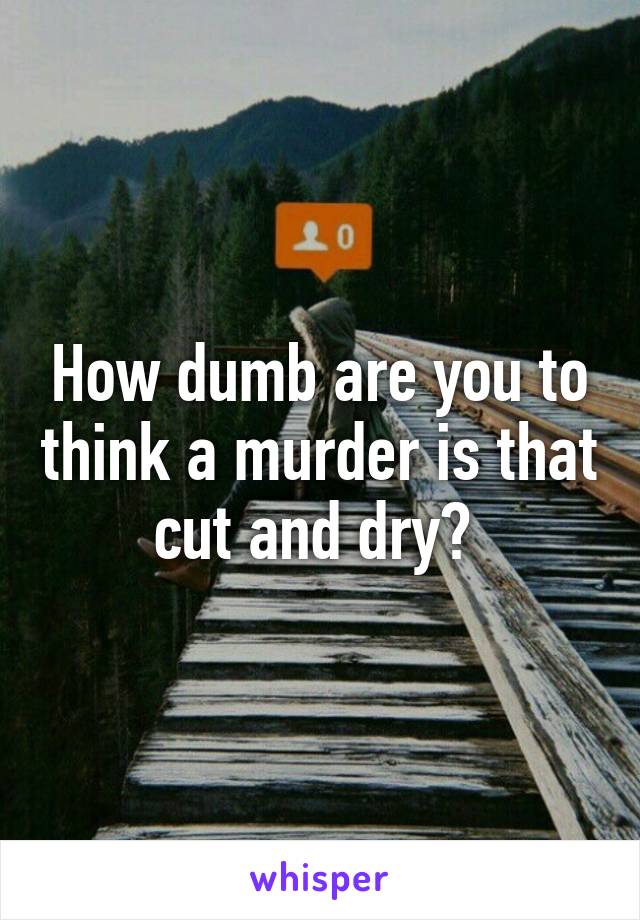 How dumb are you to think a murder is that cut and dry? 