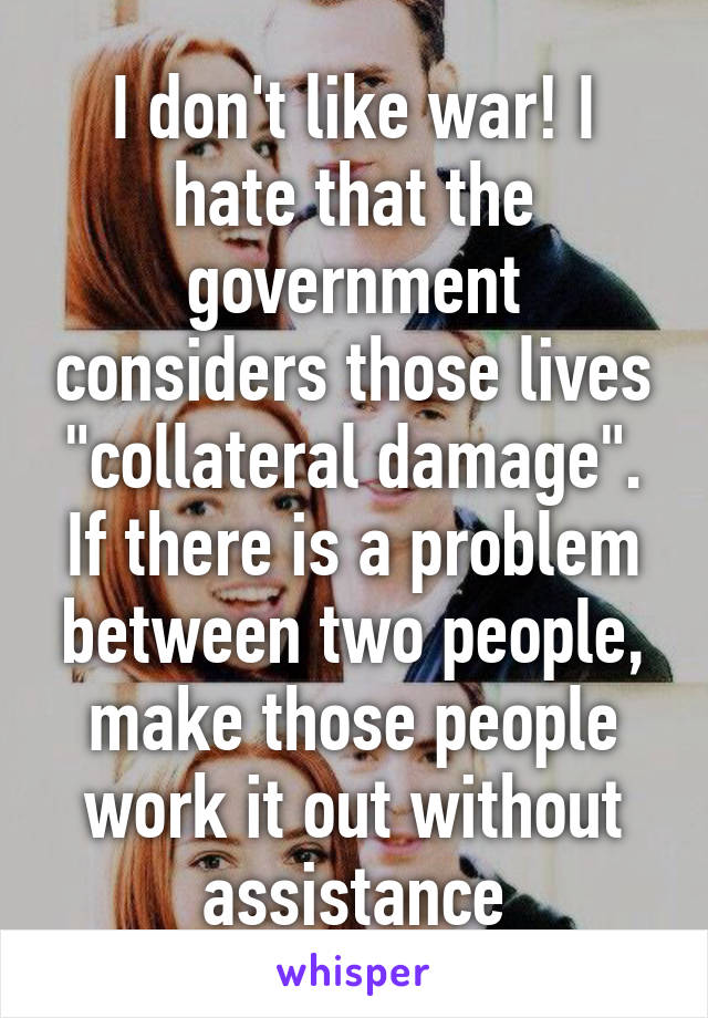 I don't like war! I hate that the government considers those lives "collateral damage". If there is a problem between two people, make those people work it out without assistance