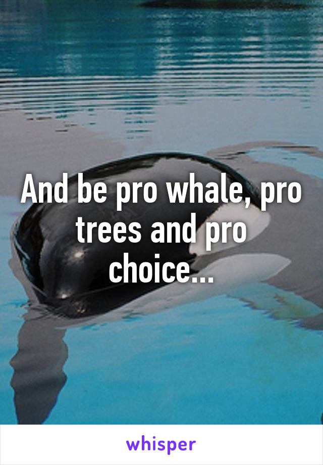 And be pro whale, pro trees and pro choice...