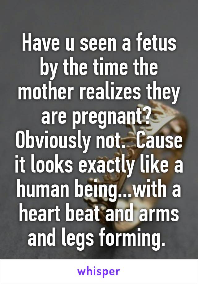 Have u seen a fetus by the time the mother realizes they are pregnant?  Obviously not.  Cause it looks exactly like a human being...with a heart beat and arms and legs forming. 