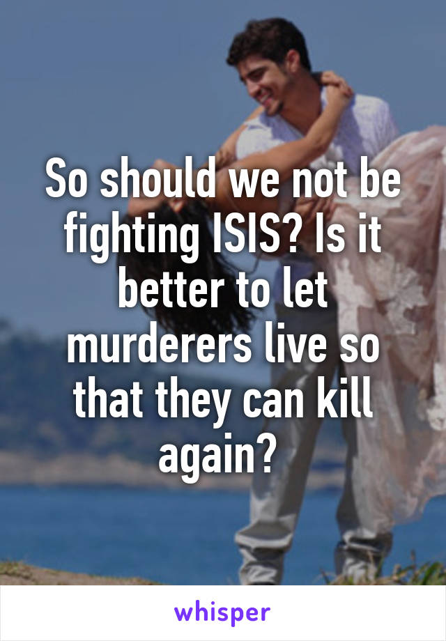 So should we not be fighting ISIS? Is it better to let murderers live so that they can kill again? 