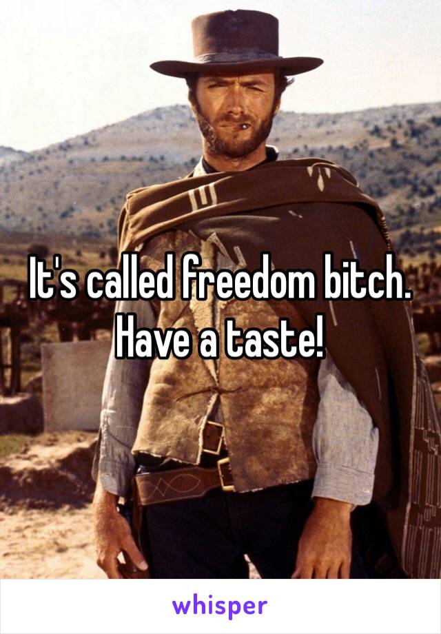 It's called freedom bitch. Have a taste!